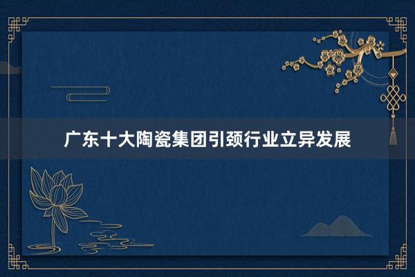 广东十大陶瓷集团引颈行业立异发展