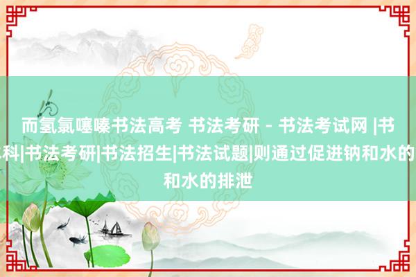 而氢氯噻嗪书法高考 书法考研 - 书法考试网 |书法本科|书法考研|书法招生|书法试题|则通过促进钠和水的排泄