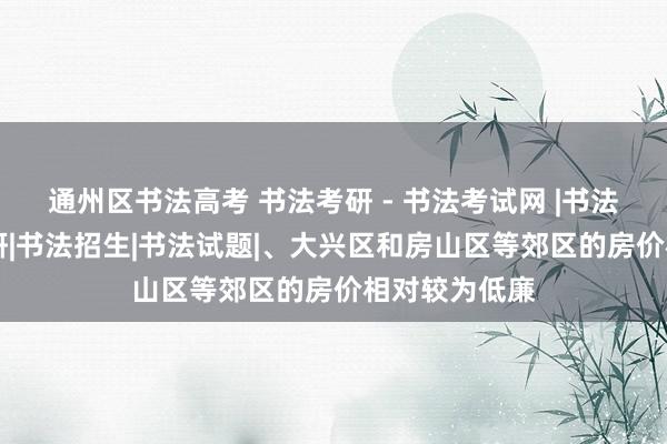 通州区书法高考 书法考研 - 书法考试网 |书法本科|书法考研|书法招生|书法试题|、大兴区和房山区等郊区的房价相对较为低廉