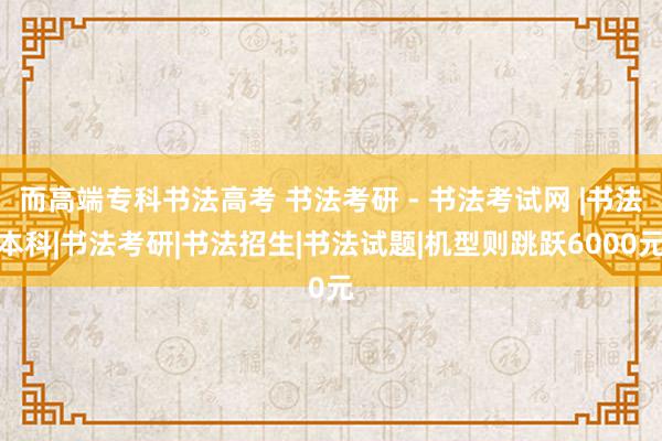 而高端专科书法高考 书法考研 - 书法考试网 |书法本科|书法考研|书法招生|书法试题|机型则跳跃6000元